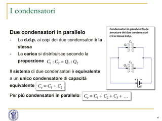 47
I condensatori
Due condensatori in parallelo
- La d.d.p. ai capi dei due condensatori è la
stessa
- La carica si distribuisce secondo la
proporzione
Il sistema di due condensatori è equivalente
a un unico condensatore di capacità
equivalente
Per più condensatori in parallelo:
 