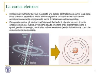 7
La carica elettrica
 Il modello di Rutherford aveva incontrato una palese contraddizione con le leggi della
fisica classica: secondo la teoria elettromagnetica, una carica che subisce una
accelerazione emette energia sotto forma di radiazione elettromagnetica.
 Per questo motivo, gli elettroni dell'atomo di Rutherford, che si muovono di moto
circolare intorno al nucleo, avrebbero dovuto emettere onde elettromagnetiche e
quindi, perdendo energia, annichilire nel nucleo stesso (teoria del collasso), cosa che
evidentemente non accade.
 