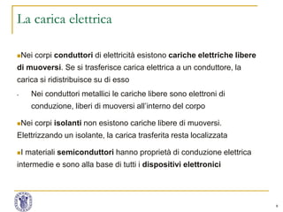 9
La carica elettrica
Nei corpi conduttori di elettricità esistono cariche elettriche libere
di muoversi. Se si trasferisce carica elettrica a un conduttore, la
carica si ridistribuisce su di esso
- Nei conduttori metallici le cariche libere sono elettroni di
conduzione, liberi di muoversi all’interno del corpo
Nei corpi isolanti non esistono cariche libere di muoversi.
Elettrizzando un isolante, la carica trasferita resta localizzata
I materiali semiconduttori hanno proprietà di conduzione elettrica
intermedie e sono alla base di tutti i dispositivi elettronici
 