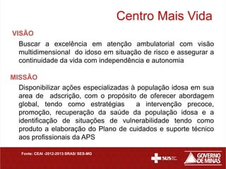 Centro Mais Vida
VISÃO
  Buscar a excelência em atenção ambulatorial com visão
  multidimensional do idoso em situação de risco e assegurar a
  continuidade da vida com independência e autonomia

MISSÃO
  Disponibilizar ações especializadas à população idosa em sua
  area de adscrição, com o propósito de oferecer abordagem
  global, tendo como estratégias        a intervenção precoce,
  promoção, recuperação da saúde da população idosa e a
  identificação de situações de vulnerabilidade tendo como
  produto a elaboração do Plano de cuidados e suporte técnico
  aos profissionais da APS

   Fonte: CEAI -2012-2013:SRAS/ SES-MG
 