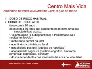 Centro Mais Vida
CRITÉRIOS DE ENCAMINHAMENTO - AVALIAÇÃO DE RISCO

1. IDOSO DE RISCO HABITUAL
2. IDOSO DE RISCO ALTO
    Idoso com ≥ 80 anos
    Idoso com ≥ 60 anos que apresente no mínimo uma das
         características abaixo:
    • Polipatologias (≥ 5 diagnósticos) e Polifarmácia (≥ 5
    medicamentos/dia)
    • Imobilidade parcial ou total
    • Incontinência urinária ou fecal
    • Instabilidade postural (quedas de repetição)
    • Incapacidade cognitiva (declínio cognitivo, síndrome
    demencial, depressão, delirium)
    • Idosos dependentes nas atividades básicas de vida diária.

   Fonte: CEAI -2012-2013:SRAS/ SES-MG
 