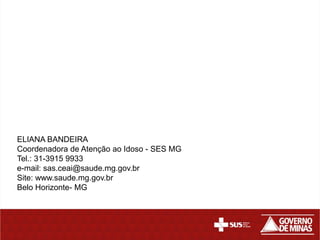 ELIANA BANDEIRA
Coordenadora de Atenção ao Idoso - SES MG
Tel.: 31-3915 9933
e-mail: sas.ceai@saude.mg.gov.br
Site: www.saude.mg.gov.br
Belo Horizonte- MG
 