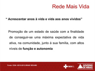 Rede Mais Vida

“ Acrescentar anos à vida e vida aos anos vividos”


  Promoção de um estado de saúde com a finalidade
   de conseguir-se uma máxima expectativa de vida
   ativa, na comunidade, junto à sua família, com altos
   níveis de função e autonomia




 Fonte: CEAI -2012-2013:SRAS/ SES-MG
 