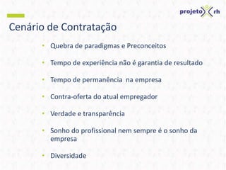 Cenário de Contratação
• Quebra de paradigmas e Preconceitos
• Tempo de experiência não é garantia de resultado
• Tempo de permanência na empresa
• Contra-oferta do atual empregador
• Verdade e transparência
• Sonho do profissional nem sempre é o sonho da
empresa
• Diversidade
 