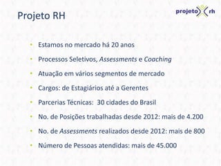 Projeto RH
• Estamos no mercado há 20 anos
• Processos Seletivos, Assessments e Coaching
• Atuação em vários segmentos de mercado
• Cargos: de Estagiários até a Gerentes
• Parcerias Técnicas: 30 cidades do Brasil
• No. de Posições trabalhadas desde 2012: mais de 4.200
• No. de Assessments realizados desde 2012: mais de 800
• Número de Pessoas atendidas: mais de 45.000
 
