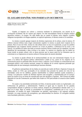 FACULTAD DE EDUCACIÓN                          Programas TAC
                                                                                Nombre HISTORIA DE CHILE
                         Pedagogía en Historia, Geografía y Cs. Sociales        Versión:  2012



EL LEGADO ESPAÑOL NOS INSERTA EN OCCIDENTE

Autor: Santiago Lorenzo Schiaffino
Fuente: Proyecto Odisea, 2005.




        España, al imponer sus valores y creencias mediante la colonización, nos insertó en la
civilización occidental. De los valores que impuso, los más trascendentes fueron la religión católica          1
apostólica romana y la lengua. No cabe dudas que en cuanto al idioma, salvo algunos vocablos
indígenas incorporados a la lengua española, en especial topónimos, el idioma común es el castellano.

        Lo mismo se puede agregar respecto de distintas expresiones de la cultura, como la música. El
folklore musical chileno tiene origen enteramente español, lo mismo se puede decir respecto de la
pintura. Para el caso de Chile, incluso la vida urbana tiene su raíz en la península, ya que los pueblos
prehispánicos que ocuparon nuestro territorio no vivían en pueblos, a diferencia de los incas y los
aztecas. Los pueblos de indios que hubo en nuestro territorio fueron creados por los españoles, sea para
identificar las encomiendas o para civilizar a los indios. Lo anterior no significa que los indios no
hayan tenido su propia cultura, sólo se desea precisar que la mayor parte de los elementos que la
constituían no se impusieron en nuestra cultura ni forman parte de nuestra identidad.

       Lo mismo se puede afirmar de la institucionalidad, de raíz casi enteramente hispana. Es así
como a la cabeza del régimen político administrativo estaba el rey, quien en los orígenes de la
colonización ejercía su potestad sobre diversos reinos y señoríos. Con el tiempo se evolucionará de una
monarquía plural a otra unitaria nacional, aunque los súbditos de la corona siguieran pensando que
formaban parte de una monarquía constituida por naciones distintas.

        El gobierno metropolitano de las Indias era ejercido por medio del Real y Supremo Consejo de
Indias, creado en 1524, que aconsejaba al rey teniendo muy presente los puntos de vista de las
autoridades como de los súbditos, quienes manifestaban su lealtad mediante ayuda económica y
consejo. Los pareceres venidos de distintas regiones eran recogidos y sistematizados por el Consejo,
quien los remite al rey en forma de consulta para que éste decidiera y legislara. Del Consejo de Indias
dependía la Casa de Contratación, que había sido creado en 1503 para atender el comercio entre España
e Indias.

        En cuanto a las autoridades territoriales de Chile, el máximo poder reside en el gobernador, con
atribuciones de gobierno y administración. Valdivia al igual que la mayoría de los grandes
conquistadores detentó el gobierno en forma vitalicia, después los gobernadores durarán entre 3 y 5
años en el cargo. Bajo su mando se encontraban los corregidores, nombrados por el rey o por el
gobernador, en nombre de aquel. Gobernaban sus partidos, equivalentes a las regiones actuales,
teniendo a su cargo tenientes de corregidores, que administraban los distritos. El corregidor también
tenía facultades judiciales y militares.




Directora: Ana Henríquez Orrego – ana.henriquez@udla.cl – historia1imagen@gmail.com – www.historia1imagen.cl
 