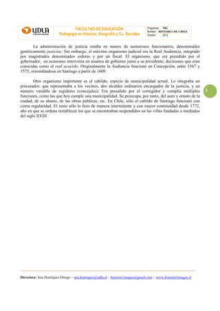 FACULTAD DE EDUCACIÓN                           Programas TAC
                                                                                Nombre HISTORIA DE CHILE
                        Pedagogía en Historia, Geografía y Cs. Sociales         Versión:  2012



       La administración de justicia estaba en manos de numerosos funcionarios, denominados
genéricamente justicias. Sin embargo, el máximo organismo judicial era la Real Audiencia, integrado
por magistrados denominados oidores y por un fiscal. El organismo, que era presidido por el
gobernador, en ocasiones intervenía en asuntos de gobierno junto a su presidente, decisiones que eran
conocidas como el real acuerdo. Originalmente la Audiencia funcionó en Concepción, entre 1567 y
1575, reinstalándose en Santiago a partir de 1609.

        Otro organismo importante es el cabildo, especie de municipalidad actual. Lo integraba un
procurador, que representaba a los vecinos, dos alcaldes ordinarios encargados de la justicia, y un
número variable de regidores (concejales). Era presidido por el corregidor y cumplía múltiples                 2
funciones, como las que hoy cumple una municipalidad. Se preocupa, por tanto, del aseo y ornato de la
ciudad, de su abasto, de las obras públicas, etc. En Chile, sólo el cabildo de Santiago funcionó con
cierta regularidad. El resto sólo lo hizo de manera intermitente y con mayor continuidad desde 1772,
año en que se ordena restablecer los que se encontraban suspendidos en las villas fundadas a mediados
del siglo XVIII.




Directora: Ana Henríquez Orrego – ana.henriquez@udla.cl – historia1imagen@gmail.com – www.historia1imagen.cl
 