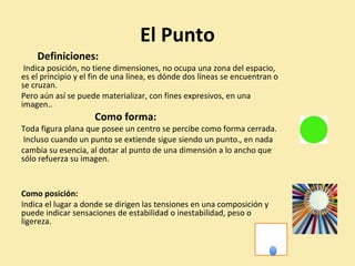 El Punto 
Definiciones: 
Indica posición, no tiene dimensiones, no ocupa una zona del espacio, 
es el principio y el fin de una línea, es dónde dos líneas se encuentran o 
se cruzan. 
Pero aún así se puede materializar, con fines expresivos, en una 
imagen.. 
Como forma: 
Toda figura plana que posee un centro se percibe como forma cerrada. 
Incluso cuando un punto se extiende sigue siendo un punto., en nada 
cambia su esencia, al dotar al punto de una dimensión a lo ancho que 
sólo refuerza su imagen. 
Como posición: 
Indica el lugar a donde se dirigen las tensiones en una composición y 
puede indicar sensaciones de estabilidad o inestabilidad, peso o 
ligereza. 
 