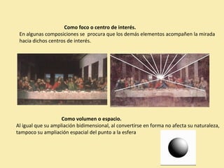 Como foco o centro de interés. 
En algunas composiciones se procura que los demás elementos acompañen la mirada 
hacia dichos centros de interés. 
Como volumen o espacio. 
Al igual que su ampliación bidimensional, al convertirse en forma no afecta su naturaleza, 
tampoco su ampliación espacial del punto a la esfera 
 