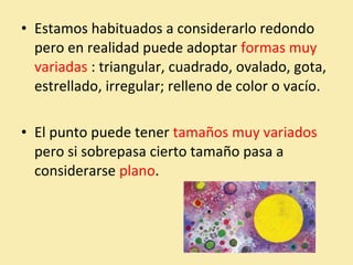 • Estamos habituados a considerarlo redondo 
pero en realidad puede adoptar formas muy 
variadas : triangular, cuadrado, ovalado, gota, 
estrellado, irregular; relleno de color o vacío. 
• El punto puede tener tamaños muy variados 
pero si sobrepasa cierto tamaño pasa a 
considerarse plano. 
 