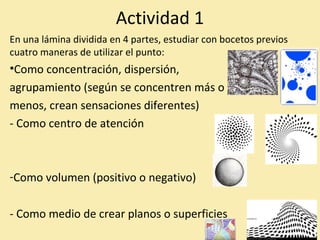 Actividad 1 
En una lámina dividida en 4 partes, estudiar con bocetos previos 
cuatro maneras de utilizar el punto: 
•Como concentración, dispersión, 
agrupamiento (según se concentren más o 
menos, crean sensaciones diferentes) 
- Como centro de atención 
-Como volumen (positivo o negativo) 
- Como medio de crear planos o superficies 
 