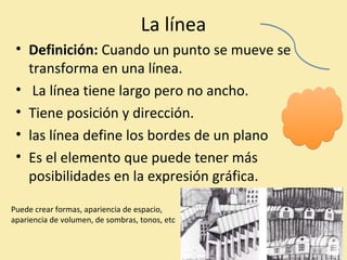 La línea 
• Definición: Cuando un punto se mueve se 
transforma en una línea. 
• La línea tiene largo pero no ancho. 
• Tiene posición y dirección. 
• las línea define los bordes de un plano 
• Es el elemento que puede tener más 
posibilidades en la expresión gráfica. 
Puede crear formas, apariencia de espacio, 
apariencia de volumen, de sombras, tonos, etc 
 