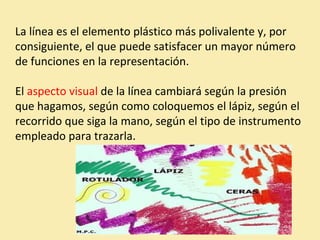 La línea es el elemento plástico más polivalente y, por 
consiguiente, el que puede satisfacer un mayor número 
de funciones en la representación. 
El aspecto visual de la línea cambiará según la presión 
que hagamos, según como coloquemos el lápiz, según el 
recorrido que siga la mano, según el tipo de instrumento 
empleado para trazarla. 
 