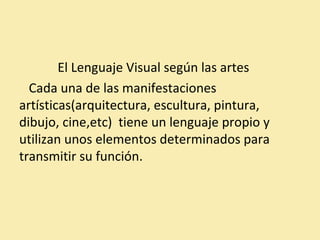 El Lenguaje Visual según las artes 
Cada una de las manifestaciones 
artísticas(arquitectura, escultura, pintura, 
dibujo, cine,etc) tiene un lenguaje propio y 
utilizan unos elementos determinados para 
transmitir su función. 
 