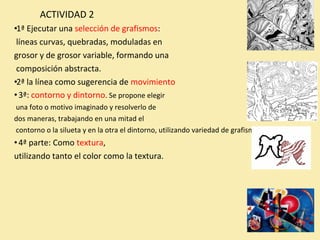 ACTIVIDAD 2 
•1ª Ejecutar una selección de grafismos: 
líneas curvas, quebradas, moduladas en 
grosor y de grosor variable, formando una 
composición abstracta. 
•2ª la línea como sugerencia de movimiento 
• 3ª: contorno y dintorno. Se propone elegir 
una foto o motivo imaginado y resolverlo de 
dos maneras, trabajando en una mitad el 
contorno o la silueta y en la otra el dintorno, utilizando variedad de grafismos. 
• 4ª parte: Como textura, 
utilizando tanto el color como la textura. 
 