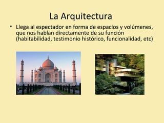 La Arquitectura 
• Llega al espectador en forma de espacios y volúmenes, 
que nos hablan directamente de su función 
(habitabilidad, testimonio histórico, funcionalidad, etc) 
 