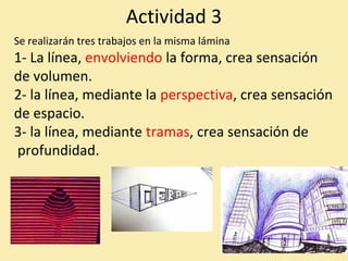 Actividad 3 
Se realizarán tres trabajos en la misma lámina 
1- La línea, envolviendo la forma, crea sensación 
de volumen. 
2- la línea, mediante la perspectiva, crea sensación 
de espacio. 
3- la línea, mediante tramas, crea sensación de 
profundidad. 
 