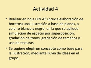 Actividad 4 
• Realizar en hoja DIN A3 (previa elaboración de 
bocetos) una ilustración a base de planos, a 
color o blanco y negro, en la que se aplique 
simulación de espacio por superposición, 
gradación de tonos, gradación de tamaños y 
uso de texturas. 
• Se sugiere elegir un concepto como base para 
la ilustración, mediante lluvia de ideas en el 
grupo. 
 