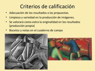 Criterios de calificación 
• Adecuación de los resultados a las propuestas. 
• Limpieza y variedad en la producción de imágenes. 
• Se valorará como extra la originalidad en los resultados 
(producción propia) 
• Bocetos y notas en el cuaderno de campo 
 