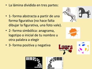 • La lámina dividida en tres partes: 
• 1- forma abstracta a partir de una 
forma figurativa (no hace falta 
dibujar la figurativa, una foto vale). 
• 2- forma simbólica: anagrama, 
logotipo o inicial de tu nombre u 
otra palabra a elegir 
• 3- forma positiva y negativa 
