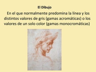El Dibujo 
En el que normalmente predomina la línea y los 
distintos valores de gris (gamas acromáticas) o los 
valores de un solo color (gamas monocromáticas) 
 