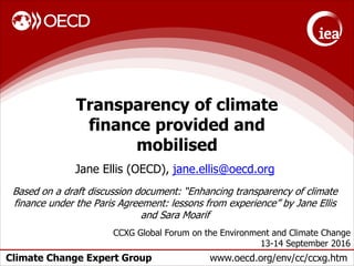 Climate Change Expert Group www.oecd.org/env/cc/ccxg.htm
Transparency of climate
finance provided and
mobilised
Jane Ellis (OECD), jane.ellis@oecd.org
Based on a draft discussion document: “Enhancing transparency of climate
finance under the Paris Agreement: lessons from experience” by Jane Ellis
and Sara Moarif
CCXG Global Forum on the Environment and Climate Change
13-14 September 2016
 
