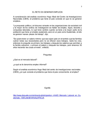3
EL RETO ES GENERAR EMPLEOS
A consideración del analista económico Hugo Maúl del Centro de Investigaciones
Nacionales (CIEN), el problema que tiene el país consiste en que no se generan
empleos.
“La propuesta política y el discurso reinante en las organizaciones de sociedad civil
y la mayor de los centros de investigación es hablar de empleo, digno, decente y
conquistas laborales, lo cual tiene sentido cuando se tiene a la mayor parte de la
población que tiene un empleo asalariado, pero en un país como Guatemala, el reto
es generar nuevas plazas de trabajo”, dijo.
“Se quiere tener un salario mínimo que sea súper justo en el sentido que las familias
cubran todas sus necesidades pero no se ofrecen esos trabajos, nadie los crea,
entonces la pregunta es primero, los trabajos y después los salarios que permitan a
la familia sobrevivir, o primero el salario y después los trabajos, pero tenemos 50
años haciendo las cosas al revés”, enfatizó.
Preguntas
¿Qué es el mercado laboral?
¿a qué se le denomina empleo informal?
Según el analista económico Hugo Maúl del centro de investigaciones nacionales
(CIEN) ¿en qué consiste el problema que tiene el país concerniente al empleo?
Egrafía
http://www.deguate.com/artman/publish/gestion_rrhh/El_Mercado_Laboral_en_Gu
atemala_1384.shtml#.WHv5qVPhCJA
 