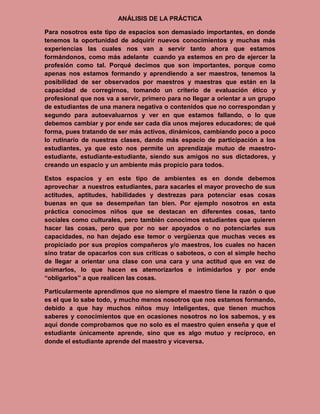 ANÁLISIS DE LA PRÁCTICA

Para nosotros este tipo de espacios son demasiado importantes, en donde
tenemos la oportunidad de adquirir nuevos conocimientos y muchas más
experiencias las cuales nos van a servir tanto ahora que estamos
formándonos, como más adelante cuando ya estemos en pro de ejercer la
profesión como tal. Porqué decimos que son importantes, porque como
apenas nos estamos formando y aprendiendo a ser maestros, tenemos la
posibilidad de ser observados por maestros y maestras que están en la
capacidad de corregirnos, tomando un criterio de evaluación ético y
profesional que nos va a servir, primero para no llegar a orientar a un grupo
de estudiantes de una manera negativa o contenidos que no correspondan y
segundo para autoevaluarnos y ver en que estamos fallando, o lo que
debemos cambiar y por ende ser cada día unos mejores educadores; de qué
forma, pues tratando de ser más activos, dinámicos, cambiando poco a poco
lo rutinario de nuestras clases, dando más espacio de participación a los
estudiantes, ya que esto nos permite un aprendizaje mutuo de maestro-
estudiante, estudiante-estudiante, siendo sus amigos no sus dictadores, y
creando un espacio y un ambiente más propicio para todos.

Estos espacios y en este tipo de ambientes es en donde debemos
aprovechar a nuestros estudiantes, para sacarles el mayor provecho de sus
actitudes, aptitudes, habilidades y destrezas para potenciar esas cosas
buenas en que se desempeñan tan bien. Por ejemplo nosotros en esta
práctica conocimos niños que se destacan en diferentes cosas, tanto
sociales como culturales, pero también conocimos estudiantes que quieren
hacer las cosas, pero que por no ser apoyados o no potenciarles sus
capacidades, no han dejado ese temor o vergüenza que muchas veces es
propiciado por sus propios compañeros y/o maestros, los cuales no hacen
sino tratar de opacarlos con sus críticas o saboteos, o con el simple hecho
de llegar a orientar una clase con una cara y una actitud que en vez de
animarlos, lo que hacen es atemorizarlos e intimidarlos y por ende
“obligarlos” a que realicen las cosas.

Particularmente aprendimos que no siempre el maestro tiene la razón o que
es el que lo sabe todo, y mucho menos nosotros que nos estamos formando,
debido a que hay muchos niños muy inteligentes, que tienen muchos
saberes y conocimientos que en ocasiones nosotros no los sabemos, y es
aquí donde comprobamos que no solo es el maestro quien enseña y que el
estudiante únicamente aprende, sino que es algo mutuo y recíproco, en
donde el estudiante aprende del maestro y viceversa.
 
