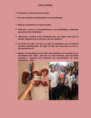 CONCLUSIONES:



 El maestro no siempre tiene la razón.

 Dar más espacios de participación a los estudiantes.


 Mejorar el ambiente en el aula de clase.

 Potenciar y hacer un acompañamiento a las habilidades y destrezas
  que posean los estudiantes.

 Reconocer y animar a los estudiantes por sus logros, para que se
  sientan orgullosos de sí mismos y de sus maestros.

 No tachar de malo o de que no sabe al estudiante, por el contrario
  animarlo positivamente, sin dejar de lado que reconozca su error y
  que aprenda de él.

 Mejorar el aprendizaje de los niños más quedados con la ayuda de los
  estudiantes más “pilos”, esto nos va a servir primero, para que todos
  aprendan y segundo para potenciar los conocimientos de estos
  estudiantes. “pilos”
 