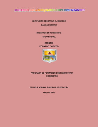 ISNTITUCIÓN EDUCATIVA EL MIRADOR

          BÁSICA PRIMARIA



      MAESTROS EN FORMACIÓN:

           STEFANY DIAZ.


             ASESOR:
        EDUARDO CAICEDO




PROGRAMA DE FORMACIÓN COMPLEMANTARIA
               III SEMESTRE




ESCUELA NORMAL SUPERIOR DE POPAYÁN

            Mayo de 2012
 