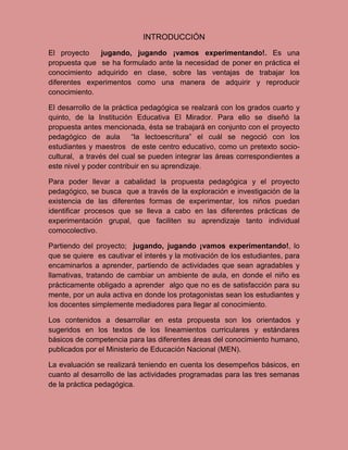 INTRODUCCIÓN
El proyecto    jugando, jugando ¡vamos experimentando!. Es una
propuesta que se ha formulado ante la necesidad de poner en práctica el
conocimiento adquirido en clase, sobre las ventajas de trabajar los
diferentes experimentos como una manera de adquirir y reproducir
conocimiento.

El desarrollo de la práctica pedagógica se realzará con los grados cuarto y
quinto, de la Institución Educativa El Mirador. Para ello se diseñó la
propuesta antes mencionada, ésta se trabajará en conjunto con el proyecto
pedagógico de aula        “la lectoescritura” el cuál se negoció con los
estudiantes y maestros de este centro educativo, como un pretexto socio-
cultural, a través del cual se pueden integrar las áreas correspondientes a
este nivel y poder contribuir en su aprendizaje.

Para poder llevar a cabalidad la propuesta pedagógica y el proyecto
pedagógico, se busca que a través de la exploración e investigación de la
existencia de las diferentes formas de experimentar, los niños puedan
identificar procesos que se lleva a cabo en las diferentes prácticas de
experimentación grupal, que faciliten su aprendizaje tanto individual
comocolectivo.

Partiendo del proyecto; jugando, jugando ¡vamos experimentando!, lo
que se quiere es cautivar el interés y la motivación de los estudiantes, para
encaminarlos a aprender, partiendo de actividades que sean agradables y
llamativas, tratando de cambiar un ambiente de aula, en donde el niño es
prácticamente obligado a aprender algo que no es de satisfacción para su
mente, por un aula activa en donde los protagonistas sean los estudiantes y
los docentes simplemente mediadores para llegar al conocimiento.

Los contenidos a desarrollar en esta propuesta son los orientados y
sugeridos en los textos de los lineamientos curriculares y estándares
básicos de competencia para las diferentes áreas del conocimiento humano,
publicados por el Ministerio de Educación Nacional (MEN).

La evaluación se realizará teniendo en cuenta los desempeños básicos, en
cuanto al desarrollo de las actividades programadas para las tres semanas
de la práctica pedagógica.
 