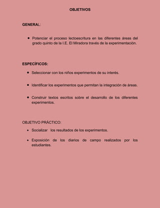 OBJETIVOS



GENERAL:


    Potenciar el proceso lectoescritura en las diferentes áreas del
    grado quinto de la I.E. El Miradora través de la experimentación.




ESPECÍFICOS:

    Seleccionar con los niños experimentos de su interés.


    Identificar los experimentos que permitan la integración de áreas.


    Construir textos escritos sobre el desarrollo de los diferentes
    experimentos.




OBJETIVO PRÁCTICO:

    Socializar los resultados de los experimentos.

    Exposición de los diarios de campo realizados por los
    estudiantes.
 