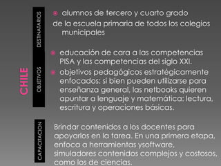  alumnos de tercero y cuarto grado


DESTINATARIOS
                 de la escuela primaria de todos los colegios
                   municipales

                    educación de cara a las competencias
                     PISA y las competencias del siglo XXI.
OBJETIVOS




                    objetivos pedagógicos estratégicamente
                     enfocados: si bien pueden utilizarse para
                     enseñanza general, las netbooks quieren
                     apuntar a lenguaje y matemática: lectura,
                     escritura y operaciones básicas.
  CAPACITACION




                 Brindar contenidos a los docentes para
                 apoyarlos en la tarea. En una primera etapa,
                 enfoca a herramientas ysoftware,
                 simuladores contenidos complejos y costosos,
                 como los de ciencias.
 