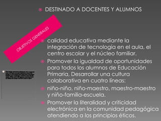    DESTINADO A DOCENTES Y ALUMNOS




 calidad educativa mediante la
  integración de tecnología en el aula, el
  centro escolar y el núcleo familiar.
 Promover la igualdad de oportunidades
  para todos los alumnos de Educación
  Primaria, Desarrollar una cultura
  colaborativa en cuatro líneas:
 niño-niño, niño-maestro, maestro-maestro
  y niño-familia-escuela.
 Promover la literalidad y criticidad
  electrónica en la comunidad pedagógica
  atendiendo a los principios éticos.
 