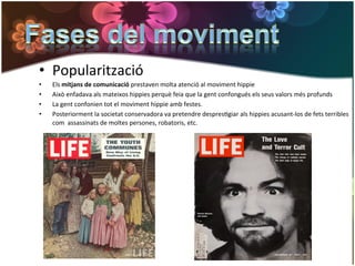 •  Popularització	
  
•    Els	
  mitjans	
  de	
  comunicació	
  prestaven	
  molta	
  atenció	
  al	
  moviment	
  hippie	
  
•    Això	
  enfadava	
  als	
  mateixos	
  hippies	
  perquè	
  feia	
  que	
  la	
  gent	
  confongués	
  els	
  seus	
  valors	
  més	
  profunds	
  
•    La	
  gent	
  confonien	
  tot	
  el	
  moviment	
  hippie	
  amb	
  festes.	
  
•    Posteriorment	
  la	
  societat	
  conservadora	
  va	
  pretendre	
  despresGgiar	
  als	
  hippies	
  acusant-­‐los	
  de	
  fets	
  terribles	
  
     com	
  	
  assassinats	
  de	
  moltes	
  persones,	
  robatoris,	
  etc.	
  
 