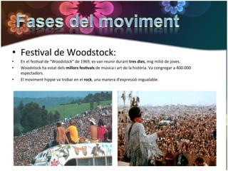 •  FesGval	
  de	
  Woodstock:	
  
•    En	
  el	
  fesGval	
  de	
  “Woodstock”	
  de	
  1969,	
  es	
  van	
  reunir	
  durant	
  tres	
  dies,	
  mig	
  milió	
  de	
  joves.	
  	
  
•    Woodstock	
  ha	
  estat	
  dels	
  millors	
  fes*vals	
  de	
  música	
  i	
  art	
  de	
  la	
  història.	
  Va	
  congregar	
  a	
  400.000	
  
     espectadors.	
  
•    El	
  moviment	
  hippie	
  va	
  trobar	
  en	
  el	
  rock,	
  una	
  manera	
  d'expressió	
  inigualable.	
  
 