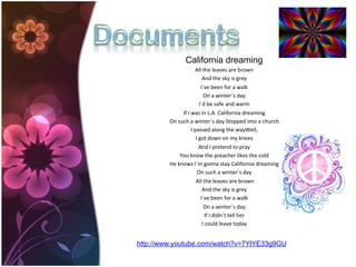 California dreaming
                                   All	
  the	
  leaves	
  are	
  brown	
  
                                           And	
  the	
  sky	
  is	
  grey	
  
                                          I´ve	
  been	
  for	
  a	
  walk	
  
                                            On	
  a	
  winter´s	
  day	
  	
  
                                         I´d	
  be	
  safe	
  and	
  warm	
  	
  
                 If	
  I	
  was	
  in	
  L.A.	
  California	
  dreaming	
  
         On	
  such	
  a	
  winter´s	
  day	
  Stopped	
  into	
  a	
  church	
  
                            I	
  passed	
  along	
  the	
  wayWell,	
  	
  
                                    I	
  got	
  down	
  on	
  my	
  knees	
  
                                         And	
  I	
  pretend	
  to	
  pray	
  	
  
                You	
  know	
  the	
  preacher	
  likes	
  the	
  cold	
  
         He	
  knows	
  I´m	
  gonna	
  stay	
  California	
  dreaming	
  
                                     On	
  such	
  a	
  winter´s	
  day	
  
                                 	
  All	
  the	
  leaves	
  are	
  brown	
  
                                           And	
  the	
  sky	
  is	
  grey	
  
                                          I´ve	
  been	
  for	
  a	
  walk	
  
                                            On	
  a	
  winter´s	
  day	
  
                                               If	
  I	
  didn´t	
  tell	
  her	
  
                                           I	
  could	
  leave	
  today


http://www.youtube.com/watch?v=7YlYE33g9GU
 