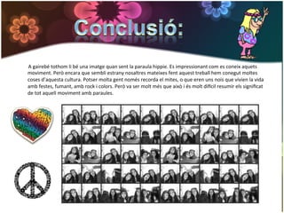  	
  	
  	
  	
  	
  	
  	
  	
  A	
  gairebé	
  tothom	
  li	
  bé	
  una	
  imatge	
  quan	
  sent	
  la	
  paraula	
  hippie.	
  Es	
  impressionant	
  com	
  es	
  coneix	
  aquets	
  
                                  moviment.	
  Però	
  encara	
  que	
  sembli	
  estrany	
  nosaltres	
  mateixes	
  fent	
  aquest	
  treball	
  hem	
  conegut	
  moltes	
  
                                  coses	
  d’aquesta	
  cultura.	
  Potser	
  molta	
  gent	
  només	
  recorda	
  el	
  mites,	
  o	
  que	
  eren	
  uns	
  nois	
  que	
  vivien	
  la	
  vida	
  
                                  amb	
  festes,	
  fumant,	
  amb	
  rock	
  i	
  colors.	
  Però	
  va	
  ser	
  molt	
  més	
  que	
  això	
  i	
  és	
  molt	
  digcil	
  resumir	
  els	
  signiﬁcat	
  
                                  de	
  tot	
  aquell	
  moviment	
  amb	
  paraules.	
  


	
  
 