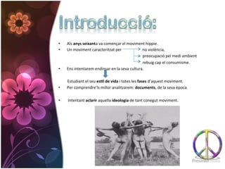 •  Als	
  anys	
  seixanta	
  va	
  començar	
  el	
  moviment	
  hippie.	
  	
  
•  Un	
  moviment	
  caracteritzat	
  per	
  	
  	
  	
  	
  	
  	
  	
  	
  	
  	
  	
  	
  	
  	
  	
  	
  	
  	
  	
  	
  no	
  violència,	
  
	
  	
  	
  	
  	
  	
  	
  	
  	
  	
  	
  	
  	
  	
  	
  	
  	
  	
  	
  	
  	
  	
  	
  	
  	
  	
  	
  	
  	
  	
  	
  	
  	
  	
  	
  	
  	
  	
  	
  	
  	
  	
  	
  	
  	
  	
  	
  	
  	
  	
  	
  	
  	
  	
  	
  	
  	
  	
  	
  	
  	
  	
  	
  	
  	
  	
  	
  	
  	
  	
  	
  	
  	
  	
  	
  	
  	
  	
  	
  	
  	
  	
  	
  	
  	
  preocupació	
  pel	
  medi	
  ambient	
  
	
  	
  	
  	
  	
  	
  	
  	
  	
  	
  	
  	
  	
  	
  	
  	
  	
  	
  	
  	
  	
  	
  	
  	
  	
  	
  	
  	
  	
  	
  	
  	
  	
  	
  	
  	
  	
  	
  	
  	
  	
  	
  	
  	
  	
  	
  	
  	
  	
  	
  	
  	
  	
  	
  	
  	
  	
  	
  	
  	
  	
  	
  	
  	
  	
  	
  	
  	
  	
  	
  	
  	
  	
  	
  	
  	
  	
  	
  	
  	
  	
  	
  	
  	
  	
  rebuig	
  cap	
  el	
  consumisme.	
  	
  
•  Ens	
  intentarem	
  endinsar	
  en	
  la	
  seva	
  cultura.	
  	
  
	
  	
  	
  	
  	
  	
  	
  	
  	
  	
  	
  	
  	
  	
  	
  	
  	
  	
  
	
  	
  	
  	
  	
  	
  	
  	
  	
  Estudiant	
  el	
  seu	
  es*l	
  de	
  vida	
  i	
  totes	
  les	
  fases	
  d’aquest	
  moviment.	
  	
  
•  Per	
  comprendre’ls	
  millor	
  analitzarem:	
  documents,	
  de	
  la	
  seva	
  època.	
  

•                      	
  Intentant	
  aclarir	
  aquella	
  ideologia	
  de	
  tant	
  conegut	
  moviment.	
  
 