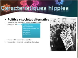 •  Polí*ca	
  y	
  societat	
  alterna*va	
  
•      Tenien	
  una	
  vida	
  comunitària,	
  basada	
  en	
  l'amor	
  i	
  la	
  pau.	
  
•      Renegaven	
  del	
               	
  nacionalisme	
  
                                        regulació	
  estatal	
  
	
                                      mercanGlització	
  de	
  la	
  vida	
  
                                        quoGdiana	
  
	
  
                                        comunisme	
  	
  
	
                                      capitalisme.	
  
	
                                           	
  
	
  
•      Gran	
  part	
  dels	
  hippies	
  van	
  ser	
  apolí*cs.	
  
•      Es	
  va	
  arribar	
  a	
  denominar	
  una	
  societat	
  alterna*va.	
  
 