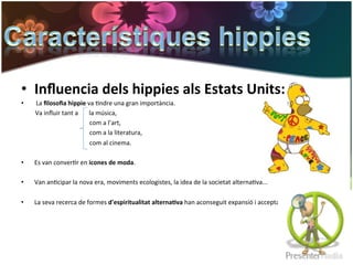 •  Inﬂuencia	
  dels	
  hippies	
  als	
  Estats	
  Units:	
  
•  	
  La	
  ﬁlosoﬁa	
  hippie	
  va	
  Gndre	
  una	
  gran	
  importància.	
  	
  
	
  	
  	
  	
  	
  	
  	
  	
  	
  Va	
  inﬂuir	
  tant	
  a	
  	
  	
  	
  	
  	
  	
  la	
  música,	
  	
  
	
  	
  	
  	
  	
  	
  	
  	
  	
  	
  	
  	
  	
  	
  	
  	
  	
  	
  	
  	
  	
  	
  	
  	
  	
  	
  	
  	
  	
  	
  	
  	
  	
  	
  	
  	
  	
  	
  	
  	
  	
  	
  	
  	
  com	
  a	
  l’art,	
  	
  
	
  	
  	
  	
  	
  	
  	
  	
  	
  	
  	
  	
  	
  	
  	
  	
  	
  	
  	
  	
  	
  	
  	
  	
  	
  	
  	
  	
  	
  	
  	
  	
  	
  	
  	
  	
  	
  	
  	
  	
  	
  	
  	
  	
  com	
  a	
  la	
  literatura,	
  	
  
	
  	
  	
  	
  	
  	
  	
  	
  	
  	
  	
  	
  	
  	
  	
  	
  	
  	
  	
  	
  	
  	
  	
  	
  	
  	
  	
  	
  	
  	
  	
  	
  	
  	
  	
  	
  	
  	
  	
  	
  	
  	
  	
  	
  com	
  al	
  cinema.	
  
	
  
•  Es	
  van	
  converGr	
  en	
  icones	
  de	
  moda.	
  
	
  
•  Van	
  anGcipar	
  la	
  nova	
  era,	
  moviments	
  ecologistes,	
  la	
  idea	
  de	
  la	
  societat	
  alternaGva...	
  	
  
	
  
•  La	
  seva	
  recerca	
  de	
  formes	
  d'espiritualitat	
  alterna*va	
  han	
  aconseguit	
  expansió	
  i	
  acceptació.	
  
 