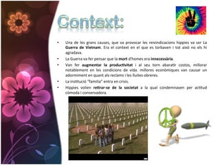 •    Una	
   de	
   les	
   grans	
   causes,	
   que	
   va	
   provocar	
   les	
   reivindicacions	
   hippies	
   va	
   ser	
   La	
  
     Guerra	
   de	
   Vietnam.	
   Era	
   el	
   context	
   en	
   el	
   que	
   es	
   torbaven	
   i	
   tot	
   això	
   no	
   els	
   hi	
  
     agradava.	
  
•    La	
  Guerra	
  va	
  fer	
  pensar	
  que	
  la	
  mort	
  d'homes	
  era	
  innecessària.	
  
•    Van	
   fer	
   augmentar	
   la	
   produc*vitat	
   i	
   al	
   seu	
   torn	
   abaraGr	
   costos,	
   millorar	
  
     notablement	
   en	
   les	
   condicions	
   de	
   vida.	
   millores	
   econòmiques	
   van	
   causar	
   un	
  
     adormiment	
  en	
  quant	
  als	
  reclams	
  i	
  les	
  lluites	
  obreres.	
  
•    La	
  insGtució	
  “familia”	
  entra	
  en	
  crisis.	
  
•    Hippies	
   volien	
   re*rar-­‐se	
   de	
   la	
   societat	
   a	
   la	
   qual	
   condemnaven	
   per	
   acGtud	
  
     còmoda	
  i	
  conservadora.	
  
 