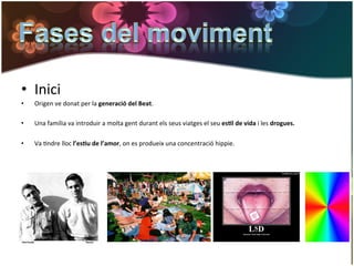 •  Inici	
  
•      Origen	
  ve	
  donat	
  per	
  la	
  generació	
  del	
  Beat.	
  

•      Una	
  família	
  va	
  introduir	
  a	
  molta	
  gent	
  durant	
  els	
  seus	
  viatges	
  el	
  seu	
  es*l	
  de	
  vida	
  i	
  les	
  drogues.	
  	
  

•      Va	
  Gndre	
  lloc	
  l’es*u	
  de	
  l’amor,	
  on	
  es	
  produeix	
  una	
  concentració	
  hippie.	
  	
  
	
  
 