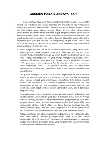 Oksigen Pada Budidaya Ikan
Semua makhluk hidup untuk hidup sangat membutuhkan oksigen sebagai faktor
penting bagi pernafasan. Ikan sebagai salah satu jenis organisme air juga membutuhkan
oksigen agar proses metabolisme dalam tubuhnya berlangsung. Oksigen yang dibutuhkan
oleh ikan disebut dengan oksigen terlarut. Oksigen terlarut adalah oksigen dalam
bentuk terlarut didalam air karena ikan tidak dapat mengambil oksigen dalam perairan
dari difusi langsung dengan udara. Satuan pengukuran oksigen terlarut adalah mg/l yang
berarti jumlah mg/l gas oksigen yang terlarut dalam air atau dalam satuan internasional
dinyatakan ppm (part per million). Air mengandung oksigen dalam jumlah yang
tertentu, tergantung dari kondisi air itu sendiri, beberapa proses yang menyebabkan
masuknya oksigen ke dalam air yaitu:
a. Diffusi oksigen dari udara ke dalam air melalui permukannya, yang terjadi karena
adanya gerakan molekul-molekul udara yang tidak berurutan karena terjadi
benturan dengan molekul air sehingga O2 terikat didalam air. Proses diffusi ini akan
selalu terjadi bila pergerakan air yang mampu mengguncang oksigen, karena
kandungan O2 didalam udara jauh lebih banyak. Menurut penelitian, air murni
1000cc pada suhu kamar mengandung 7cc O2, sedangkan udara murni suhu pada
kamar mengundang 210cc O2. Dari gambaran tersebut, maka air relatif mudah
melepaskan O2 ke udara. Dari imbangan tersebut di atas dapat di tarik kesimpulan
sebagai berikut :
Tercapainya imbangan O2 di air dan di udara, tergantung dari jumlah molekulmolekul zat (garam-garam) yang larut di dalam air (dalam satuansatuan tertentu),
sebab jumlah tersebut yang menentukan kemungkinan terbentuknya molekulmolekul dan menentukan pula jumlah banyaknya molekul-molekul gas yang
meninggalkan air lagi. Air yang mengandung garam-garam pada kadar O2 yang
rendah saja sudah dapat seimbang dengan udara lebih cepat, bila di bandingkan
dengan air suling.
Kemungkinan bertubrukan molekul air di tentukan oleh suhu air. Makin tinggi suhu
air,makin rendah jumlah oksigen yang dapat di kandung/ di ikat oleh air. Artinya;
jika suhu air tinggi, maka air itu dengan kadar oksigen yang rendah saja sudah dapat
seimbang dengan udara, sehingga penambahan oksigen lebih lanjut tidak akan
meningkatkan oksigen terlarut dalam air. Dalam kegiatan budidaya ikan sifat
tersebut penting artinya, terutama dalam pengangkutan ikan hidup, pemeliharaan
ikan di akuarium, atau pemeliharaan ikan secara tertutup pada Recyle Sistem.
Pada pengangkutan ikan sebaiknya dilakukan pada pagi/sore hari waktu suhu udara
masih relatif rendah, sehingga goncangan airnya yang terjadi akan mampu
meningkatkan difusi 02 kedalam air. Pada pemeliharaan ikan diakuarium atau pada
tempat yang terbatas, pemberian lampu, yang mengakibatkan suhu air meningkat,
akan menurunkan kemampuan air mengikat.

 
