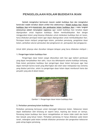 PENGELOLAAN KOLAM BUDIDAYA IKAN
Setelah mengetahui bermacam macam wadah budidaya ikan dan mengetahui
konstruksi wadah tersebut dalam artikel kita sebelumnya ( Wadah budaya ikan ,Kolam
budidaya ikan serta kosnstruksi dan pembuatan kolam budidaya ikan ) maka langkah
selanjutnya adalah menyiapkan segalanya agar wadah budidaya ikan tersebut dapat
dipergunakan untuk kegiatan budidaya. Dalam membudidayakan ikan dengan
menggunakan kolam yang biasanya dilakukan untuk melakukan budidaya ikan air tawar,
harus dilakukan persiapan kolam agar dapat dipergunakan untuk membudidayakan ikan.
Persiapan kolam meliputi pengeringan kolam, perbaikan pematang, pengolahan dasar
kolam, perbaikan saluran pemasukan dan pengeluaran air, pemupukan dan pengapuran.
Untuk lebih jelasnya akan diuraikan tahapan-tahapan yang harus dilakukan meliputi :
1. Pengeringan kolam budidaya ikan
Pengeringan dasar kolam sangat dibutuhkan oleh ikan agar bakteri pembusuk
yang dapat menyebabkan ikan sakit, racun sisa dekomposisi selama budidaya terbuang.
Pada kolam pemijahan budidaya ikan pengeringan dasar kolam bertujuan agar ikan
dapat memijah karena tanah yang dikeringkan dan diairi akan melepaskan bau tertentu
yang disebut petrichor, selain itu pengeringan dasar kolam dapat membunuh hama dan
penyakit yang ada di dalam kolam.

Gambar 1. Pengeringan dasar kolam budidaya ikan
2. Perbaikan pematang kolam budidaya ikan
Perbaikan pematang bertujuan untuk mencegah kebocoran kolam. Kebocoran kolam
dapat diakibatkan oleh binatang air seperti belut, kepiting dan hewan air lainnya.
Pematang kolam budidaya ikan bocor mengakibatkan air kolam tidak stabil dan benih
ikan banyak yang keluar kolam. Perbaikan pematang ini hanya dilakukan pada kolam
tanah, sedangkan pada kolam tembok dilakukan perawatan dan pengecekan kebocoran
pada setiap bagian pematang.

 