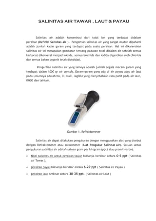 SALINITAS AIR TAWAR , LAUT & PAYAU

Salinitas air adalah konsentrasi dari total ion yang terdapat didalam
perairan (Definisi Salinitas air ) . Pengertian salinitas air yang sangat mudah dipahami
adalah jumlah kadar garam yang terdapat pada suatu perairan. Hal ini dikarenakan
salinitas air ini merupakan gambaran tentang padatan total didalam air setelah semua
karbonat dikonversi menjadi oksida, semua bromida dan iodida digantikan oleh chlorida
dan semua bahan organik telah dioksidasi.
Pengertian salinitas air yang lainnya adalah jumlah segala macam garam yang
terdapat dalam 1000 gr air contoh. Garam-garam yang ada di air payau atau air laut
pada umumnya adalah Na, Cl, NaCl, MgSO4 yang menyebabkan rasa pahit pada air laut,
KNO3 dan lainlain.

Gambar 1. Refraktometer
Salinitas air dapat dilakukan pengukuran dengan menggunakan alat yang disebut
dengan Refraktometer atau salinometer (Alat Pengukur Salinitas Air). Satuan untuk
pengukuran salinitas air adalah satuan gram per kilogram (ppt) atau promil (o/oo).
•

Nilai salinitas air untuk perairan tawar biasanya berkisar antara 0–5 ppt ( Salinitas
air Tawar ),

•

perairan payau biasanya berkisar antara 6–29 ppt ( Salinitas air Payau )

•

perairan laut berkisar antara 30–35 ppt. ( Salinitas air Laut )

 