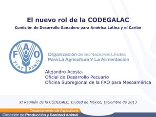 El nuevo rol de la CODEGALAC
Comisión de Desarrollo Ganadero para América Latina y el Caribe

Alejandro Acosta.
Oficial de Desarrollo Pecuario
Oficina Subregional de la FAO para Mesoamérica

XI Reunión de la CODEGALC, Ciudad de México, Diciembre de 2013

 