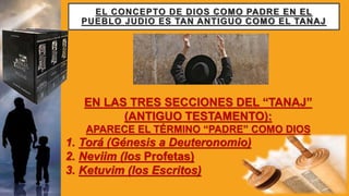 EL CONCEPTO DE DIOS COMO PADRE EN EL
PUEBLO JUDIO ES TAN ANTIGUO COMO EL TANAJ
EN LAS TRES SECCIONES DEL “TANAJ”
(ANTIGUO TESTAMENTO):
APARECE EL TÉRMINO “PADRE” COMO DIOS
1. Torá (Génesis a Deuteronomio)
2. Neviim (los Profetas)
3. Ketuvim (los Escritos)
 