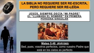 JESÚS, SIEMPRE DECÍA “MI PADRE”
EL “LLAMABA EL NOMBRE” EN PRIMERA
PERSONA SINGULAR
Mateo 5:48 (RVR1960)
Sed, pues, vosotros perfectos, como vuestro Padre que
está en los cielos es perfecto.
LA BIBLIA NO REQUIERE SER RE-ESCRITA,
PERO REQUIERE SER RE-LEÍDA
 