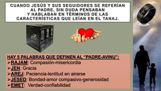CUANDO JESÚS Y SUS SEGUIDORES SE REFERÍAN
AL PADRE, SIN DUDA PENSABAN
Y HABLABAN EN TÉRMINOS DE LAS
CARACTERÍSTICAS QUE LEÍAN EN EL TANAJ.
HAY 5 PALABRAS QUE DEFINEN AL “PADRE-AVINU”:
RAJAM: Compasión-misericordia
JEN: Gracia
AREJ: Paciencia-lentitud en airarse
JESED: Bondad-amor compasivo-generosidad
EMET: Verdad-confiabilidad
 